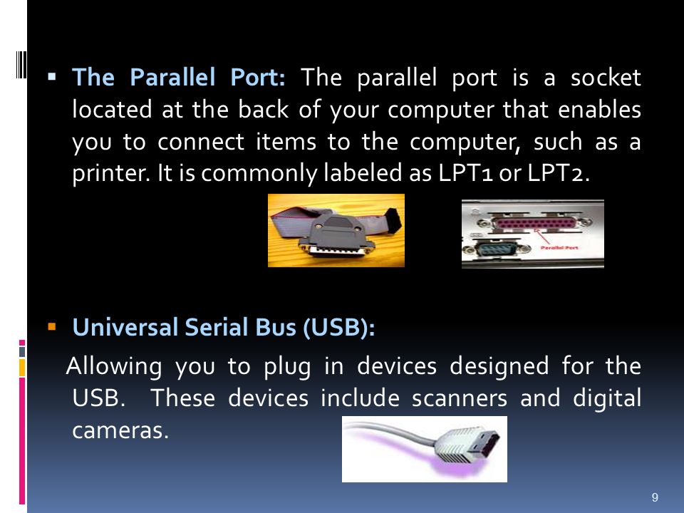 The Parallel Port: The parallel port is a socket located at the back of your computer that enables you to connect items to the computer, such as a printer. It is commonly labeled as LPT1 or LPT2.