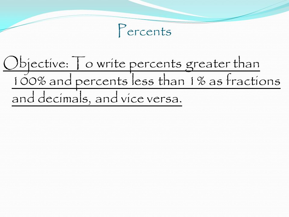 Percents Objective: To write percents greater than 100% and percents less than 1% as fractions and decimals, and vice versa.