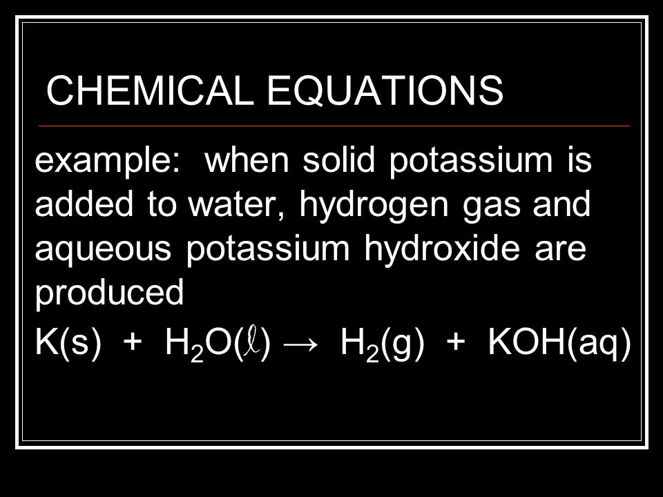 CHEMICAL EQUATIONS example: when solid potassium is added to water, hydrogen gas and aqueous potassium hydroxide are produced.