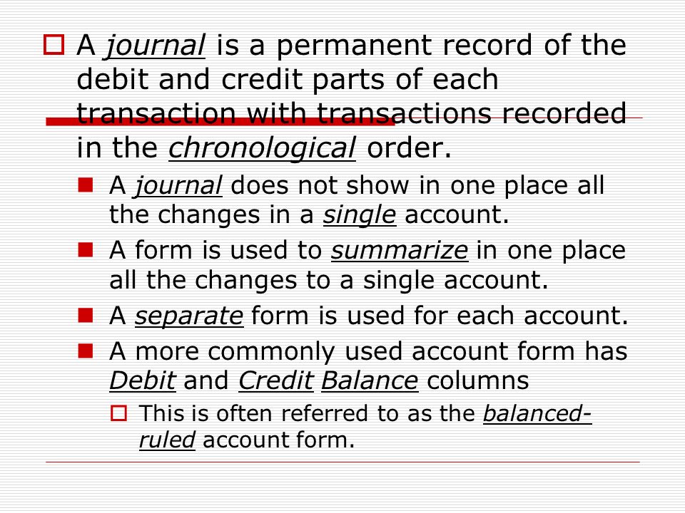 A journal is a permanent record of the debit and credit parts of each transaction with transactions recorded in the chronological order.