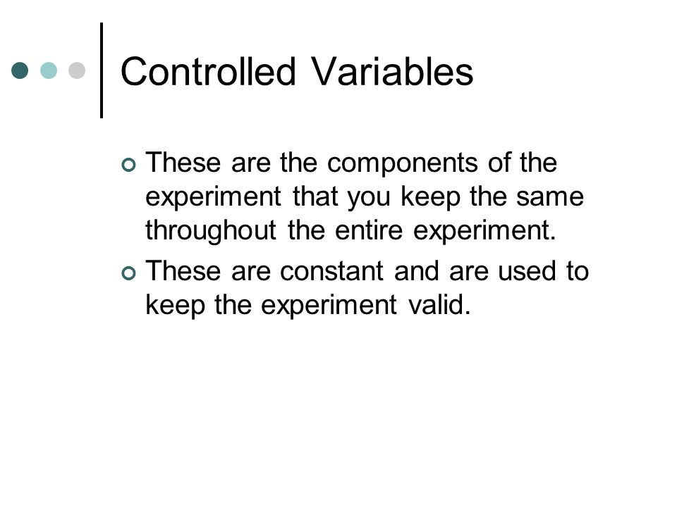 Controlled Variables These are the components of the experiment that you keep the same throughout the entire experiment.