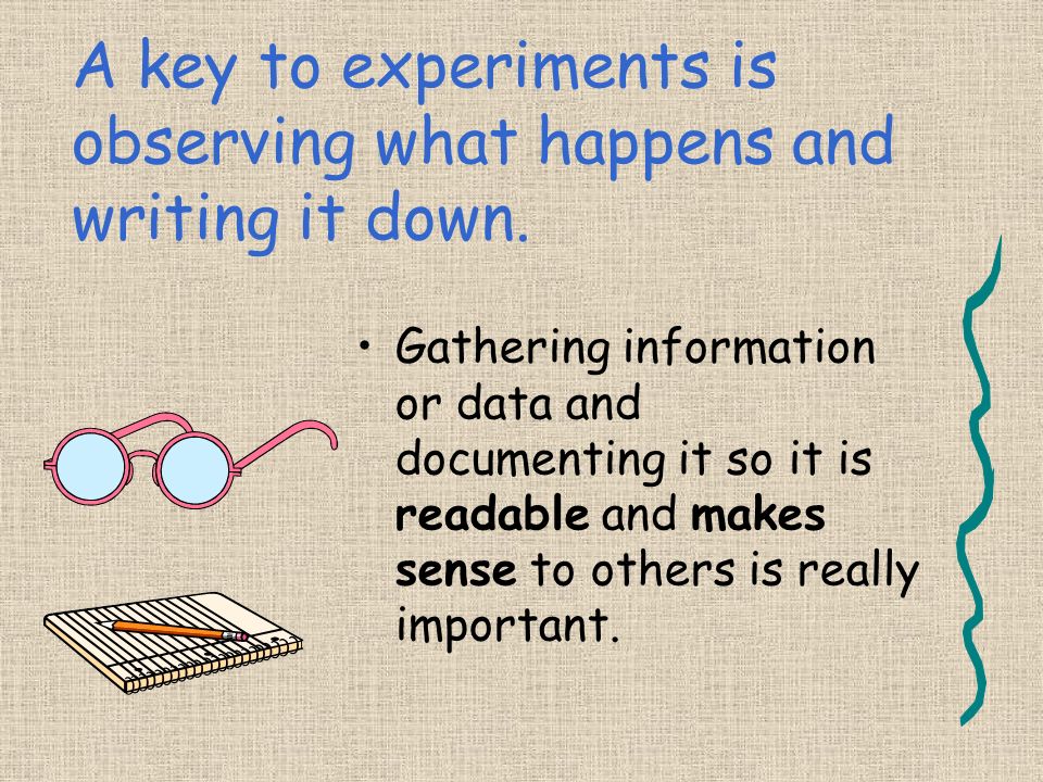 A key to experiments is observing what happens and writing it down.