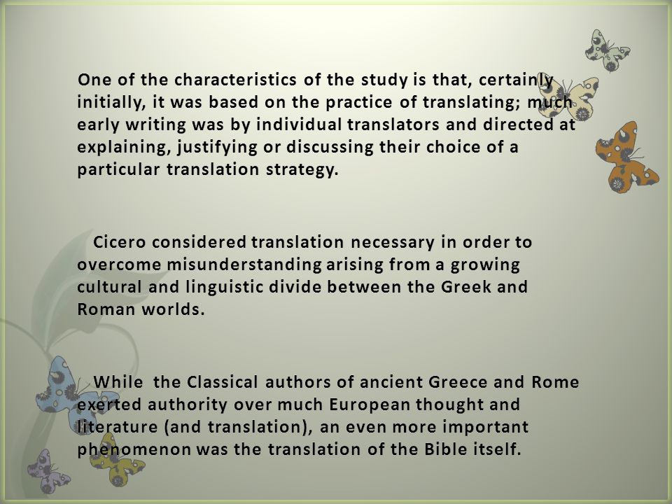 One of the characteristics of the study is that, certainly initially, it was based on the practice of translating; much early writing was by individual translators and directed at explaining, justifying or discussing their choice of a particular translation strategy.