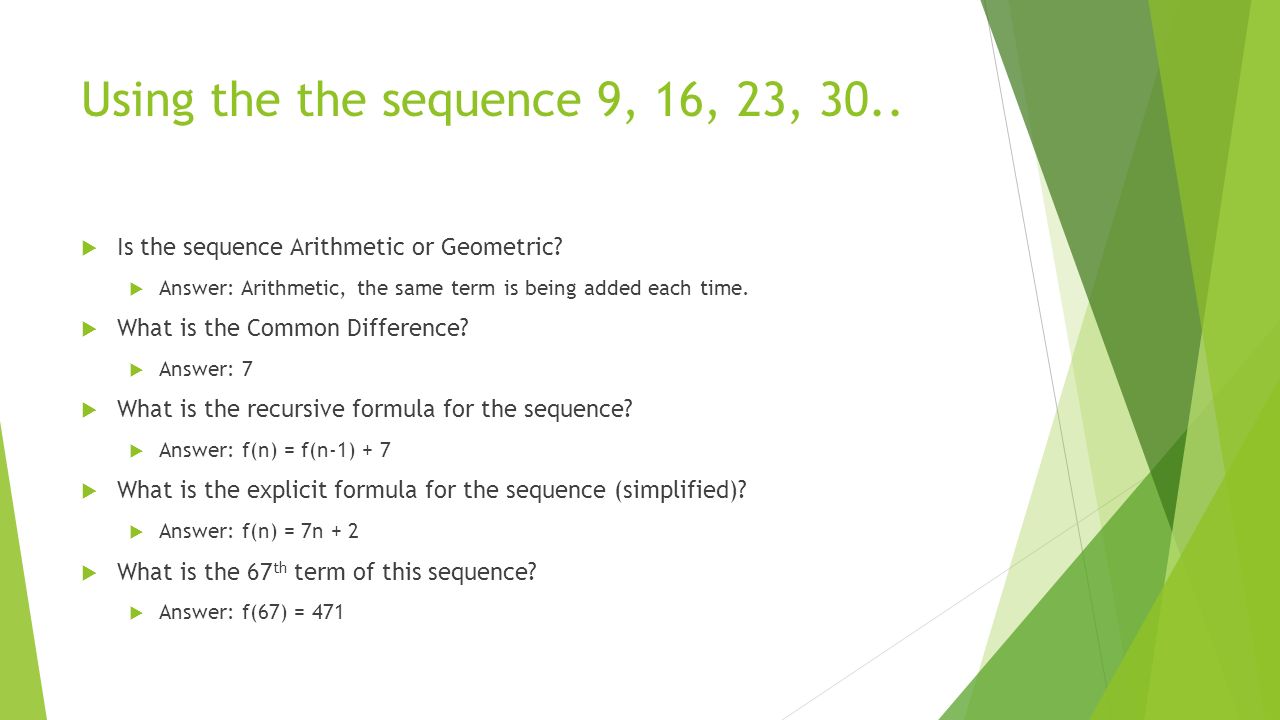 Using the the sequence 9, 16, 23, 30.. Is the sequence Arithmetic or Geometric Answer: Arithmetic, the same term is being added each time.