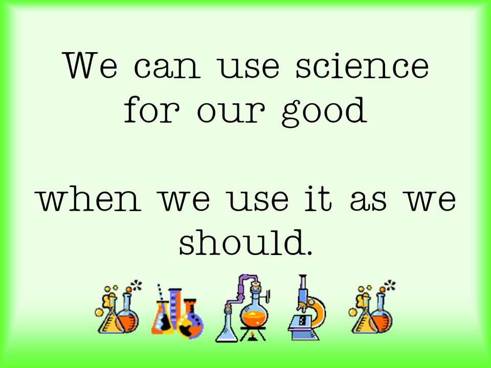 We can use science for our good when we use it as we should.