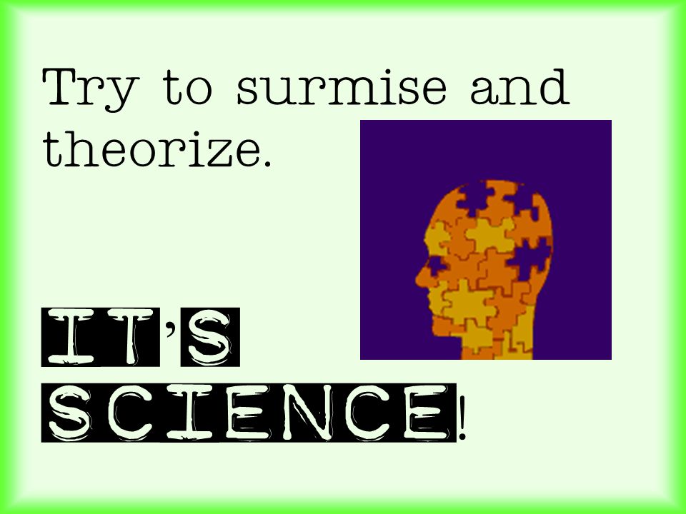 Try to surmise and theorize. It’s science!