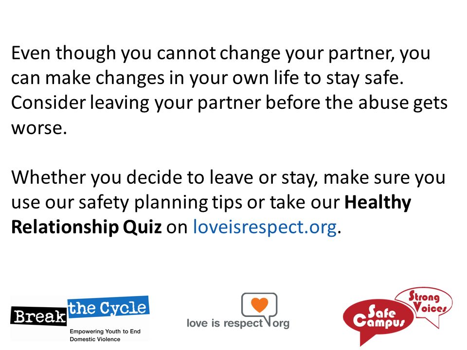 Even though you cannot change your partner, you can make changes in your own life to stay safe. Consider leaving your partner before the abuse gets worse.