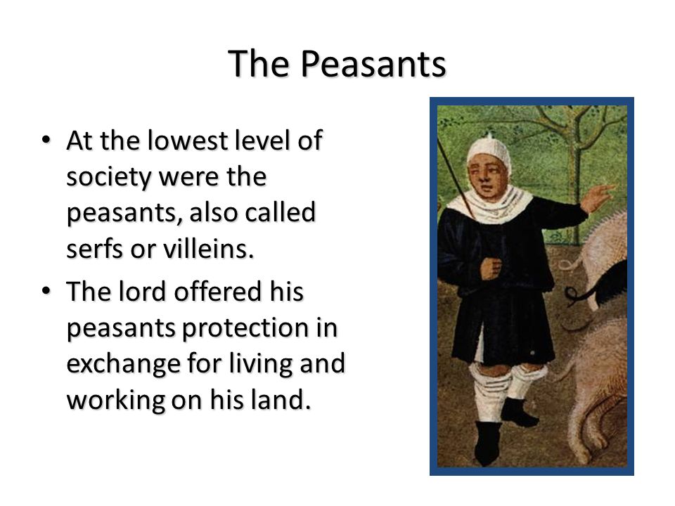The Peasants At the lowest level of society were the peasants, also called serfs or villeins.