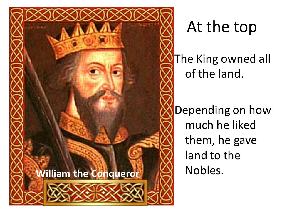 At the top The King owned all of the land. Depending on how much he liked them, he gave land to the Nobles.