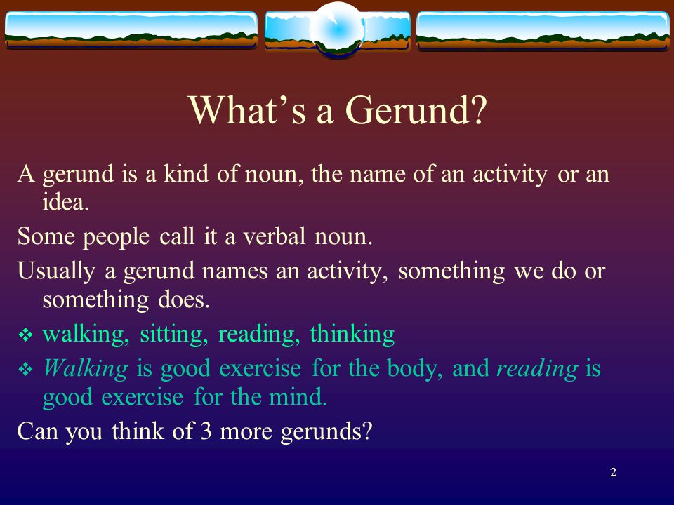 What’s a Gerund A gerund is a kind of noun, the name of an activity or an idea. Some people call it a verbal noun.