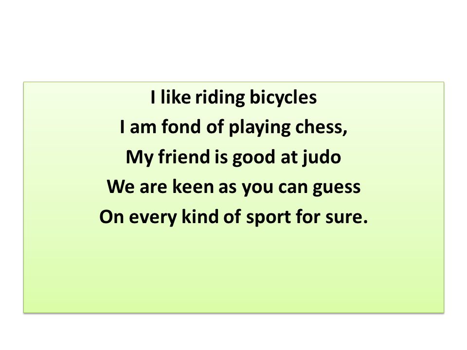 I like riding bicycles I am fond of playing chess, My friend is good at judo We are keen as you can guess On every kind of sport for sure.