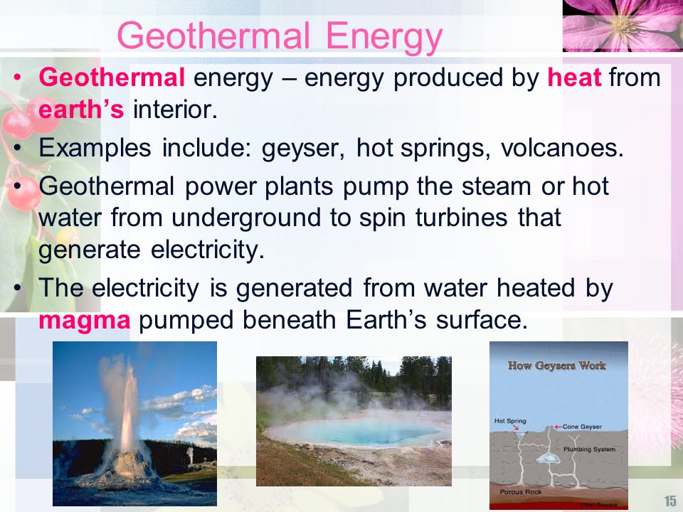 Geothermal Energy Geothermal energy – energy produced by heat from earth’s interior. Examples include: geyser, hot springs, volcanoes.