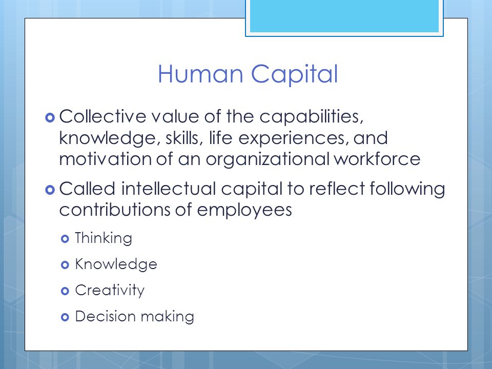 Human Capital Collective value of the capabilities, knowledge, skills, life experiences, and motivation of an organizational workforce.