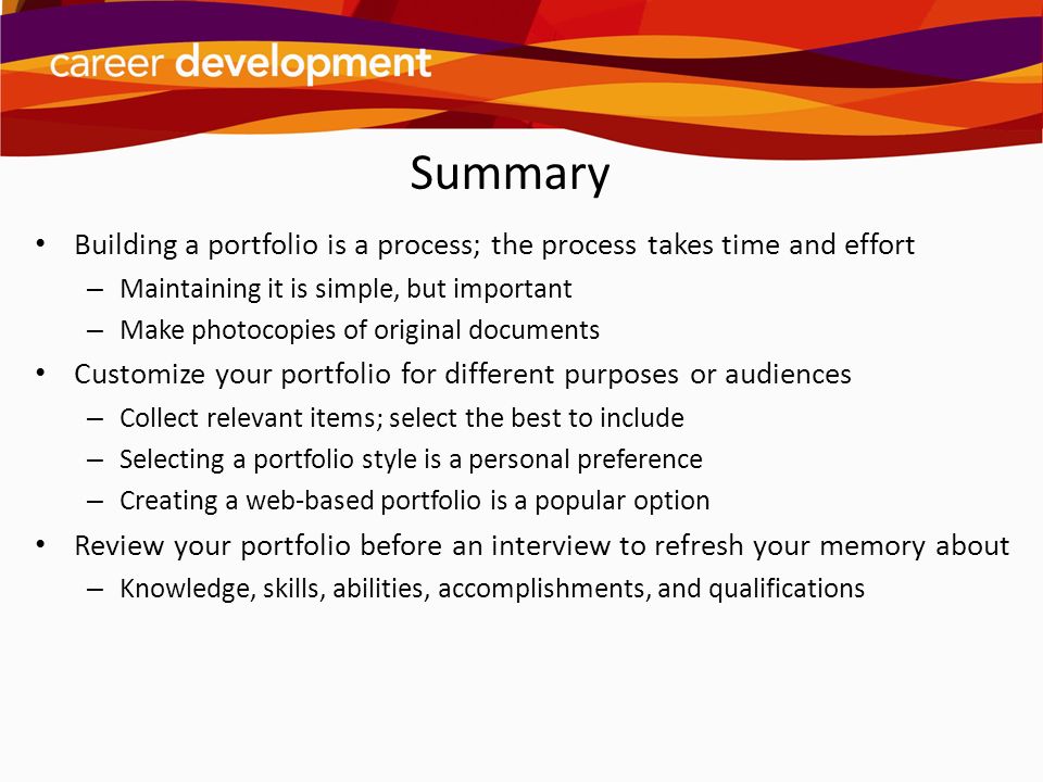 Summary Building a portfolio is a process; the process takes time and effort. Maintaining it is simple, but important.