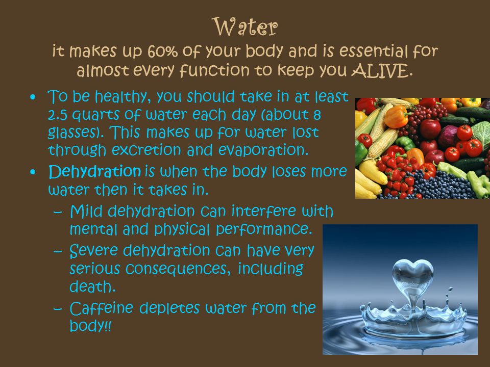 Water it makes up 60% of your body and is essential for almost every function to keep you ALIVE.