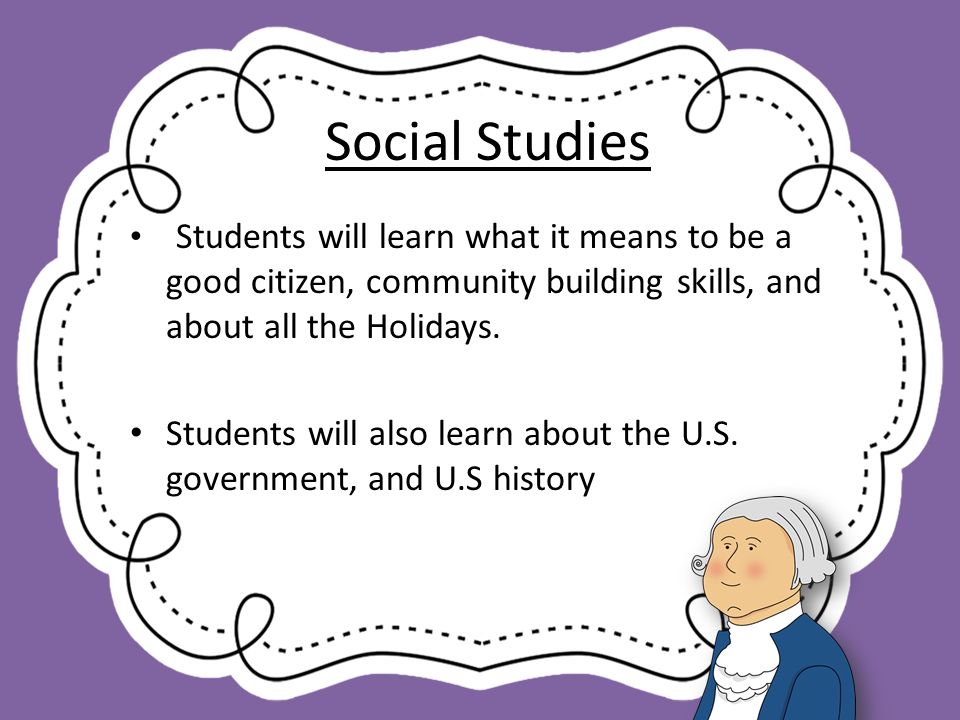 Social Studies Students will learn what it means to be a good citizen, community building skills, and about all the Holidays.