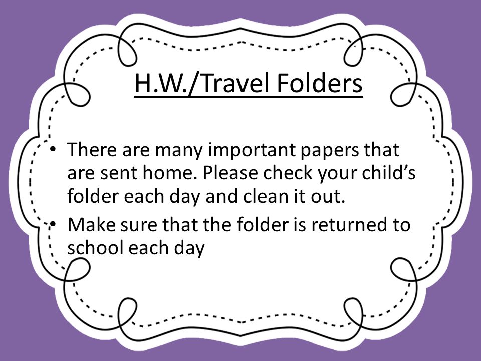 H.W./Travel Folders There are many important papers that are sent home. Please check your child’s folder each day and clean it out.