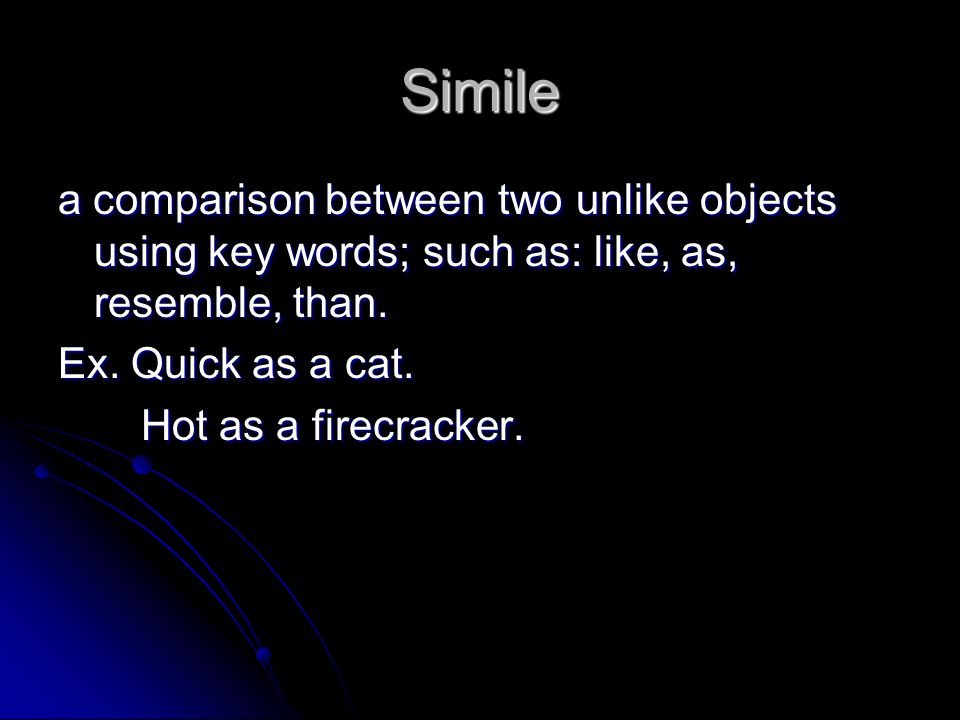 Simile a comparison between two unlike objects using key words; such as: like, as, resemble, than. Ex. Quick as a cat.