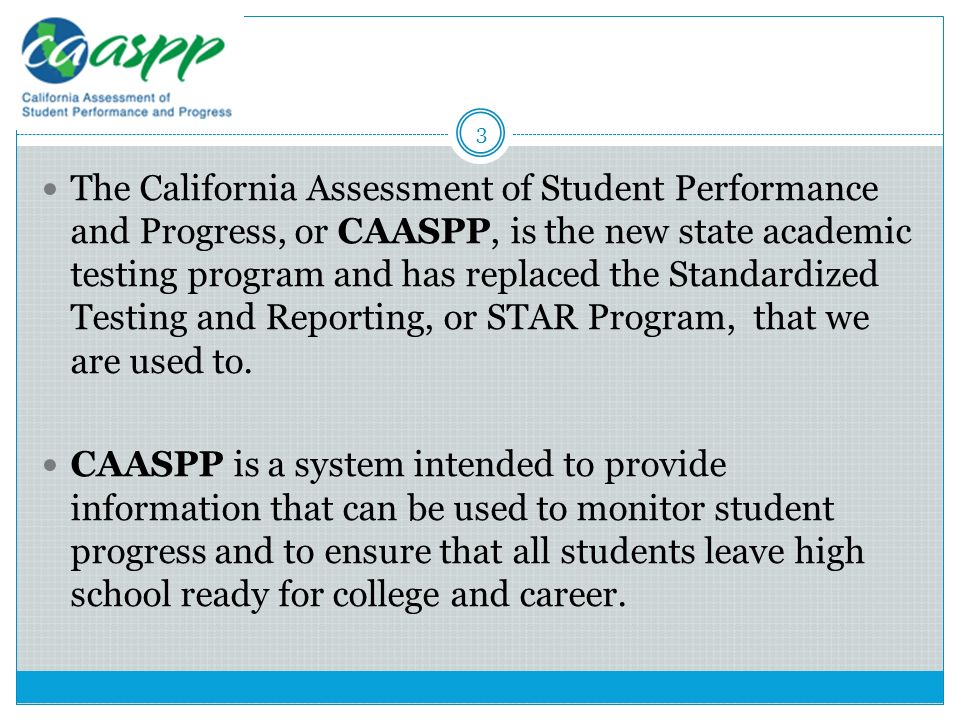 The California Assessment of Student Performance and Progress, or CAASPP, is the new state academic testing program and has replaced the Standardized Testing and Reporting, or STAR Program, that we are used to.