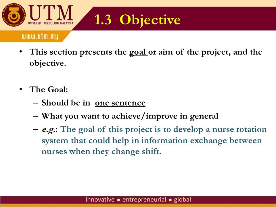 1.3 Objective This section presents the goal or aim of the project, and the objective. The Goal: Should be in one sentence.