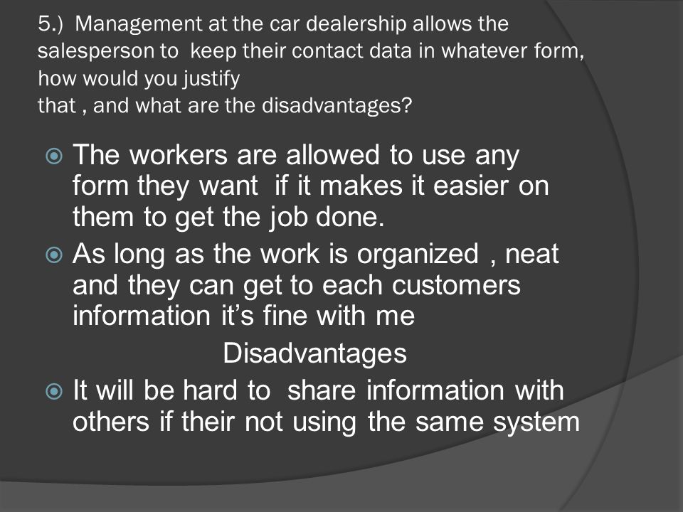 5.) Management at the car dealership allows the salesperson to keep their contact data in whatever form, how would you justify that , and what are the disadvantages