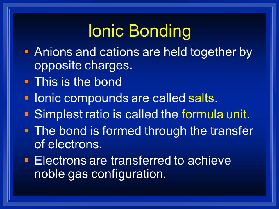 Ionic Bonding Anions and cations are held together by opposite charges. This is the bond. Ionic compounds are called salts.