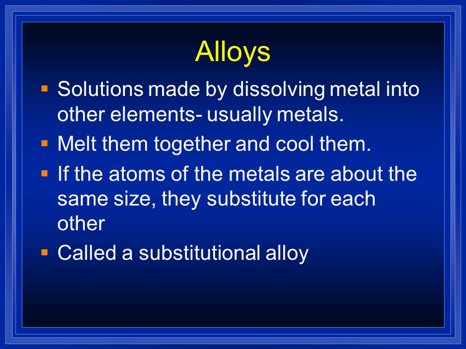 Alloys Solutions made by dissolving metal into other elements- usually metals. Melt them together and cool them.