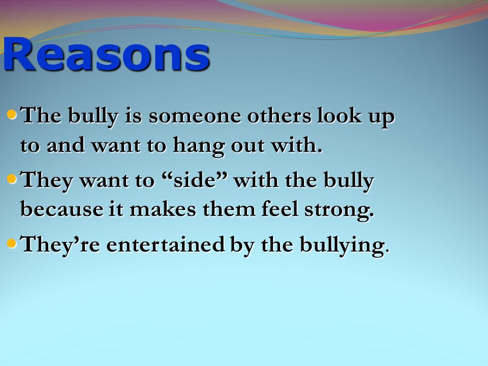 Reasons The bully is someone others look up to and want to hang out with. They want to side with the bully because it makes them feel strong.