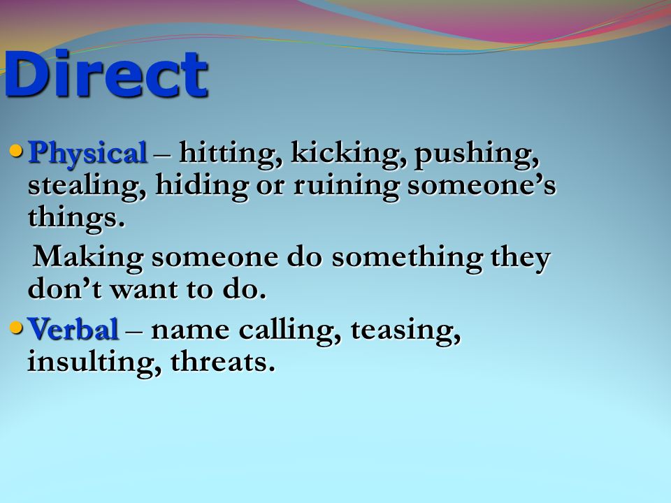 Direct Physical – hitting, kicking, pushing, stealing, hiding or ruining someone’s things. Making someone do something they don’t want to do.