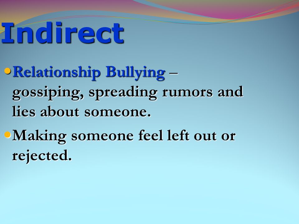 Indirect Relationship Bullying – gossiping, spreading rumors and lies about someone. Making someone feel left out or rejected.