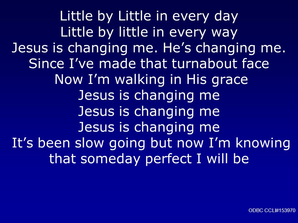 Little by Little in every day Little by little in every way Jesus is changing me. He’s changing me. Since I’ve made that turnabout face Now I’m walking in His grace Jesus is changing me Jesus is changing me Jesus is changing me It’s been slow going but now I’m knowing that someday perfect I will be