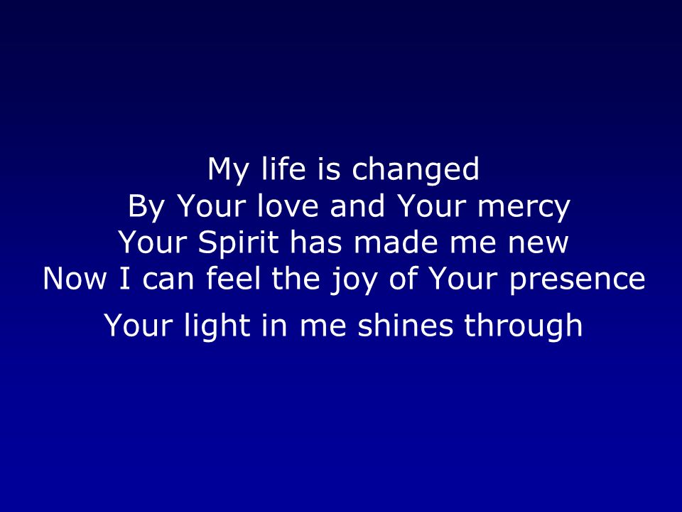 My life is changed By Your love and Your mercy Your Spirit has made me new Now I can feel the joy of Your presence Your light in me shines through