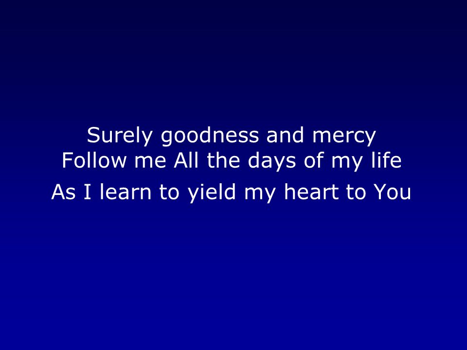 Surely goodness and mercy Follow me All the days of my life As I learn to yield my heart to You