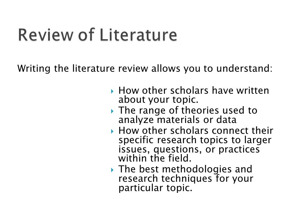 Review of Literature Writing the literature review allows you to understand: How other scholars have written about your topic.