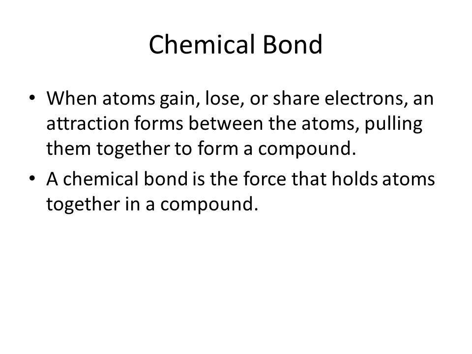 Chemical Bond When atoms gain, lose, or share electrons, an attraction forms between the atoms, pulling them together to form a compound.