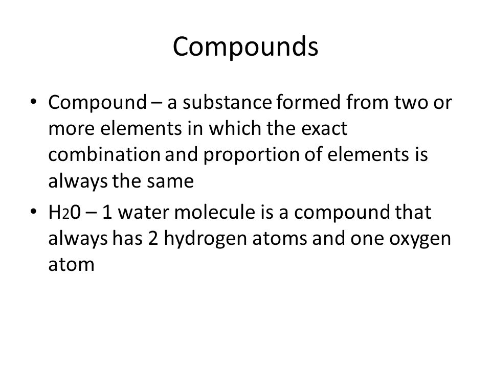 Compounds Compound – a substance formed from two or more elements in which the exact combination and proportion of elements is always the same.