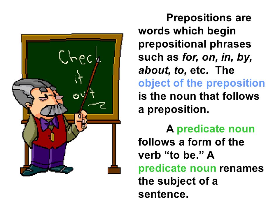 Prepositions are words which begin prepositional phrases such as for, on, in, by, about, to, etc. The object of the preposition is the noun that follows a preposition.
