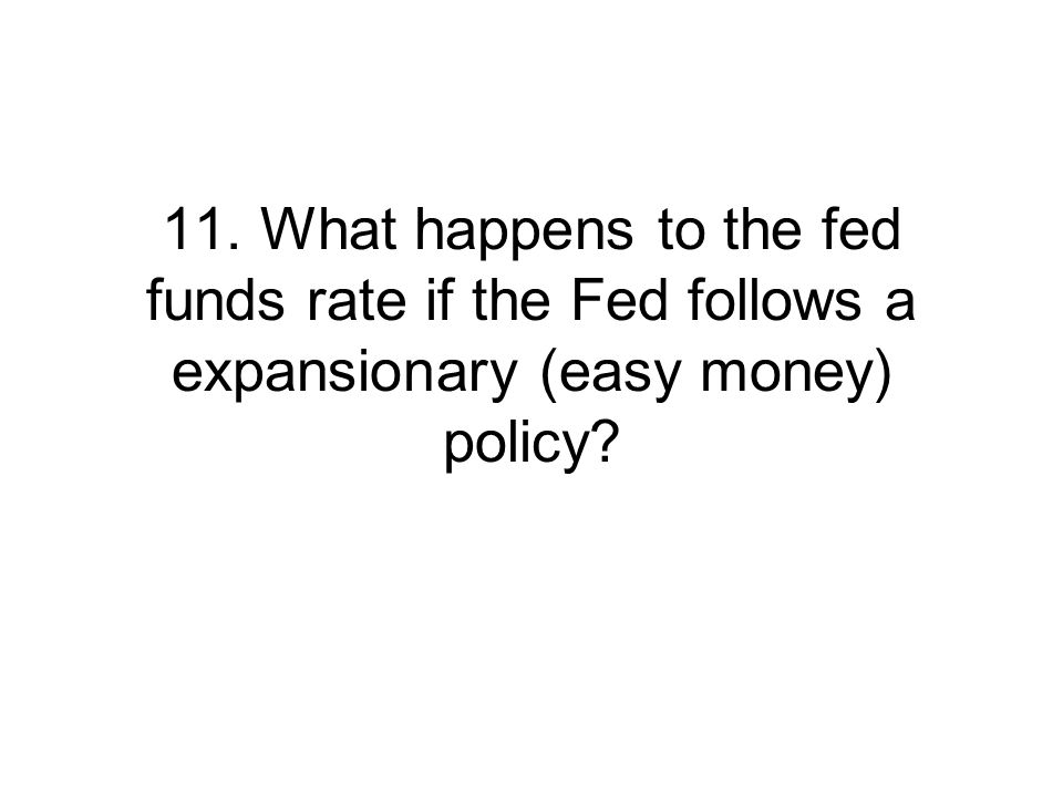 11. What happens to the fed funds rate if the Fed follows a expansionary (easy money) policy