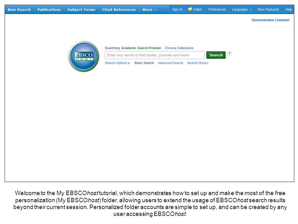 Welcome to the My EBSCOhost tutorial, which demonstrates how to set up and make the most of the free personalization (My EBSCOhost) folder, allowing users to extend the usage of EBSCOhost search results beyond their current session.