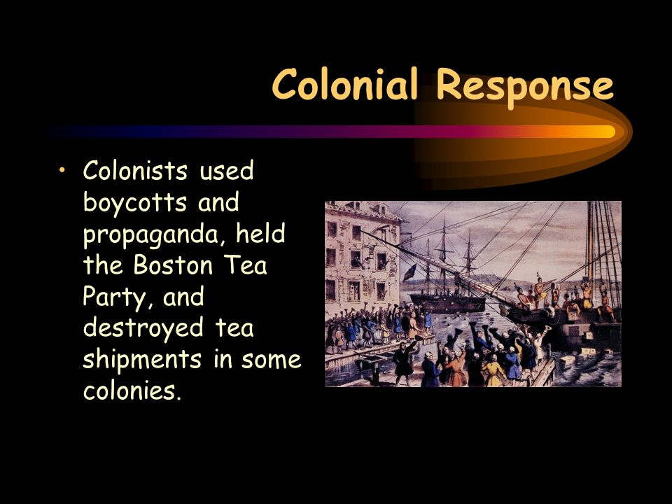Colonial Response Colonists used boycotts and propaganda, held the Boston Tea Party, and destroyed tea shipments in some colonies.