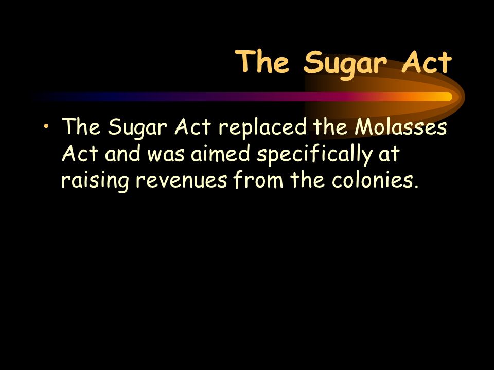 The Sugar Act The Sugar Act replaced the Molasses Act and was aimed specifically at raising revenues from the colonies.