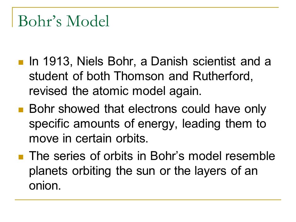 Bohr’s Model In 1913, Niels Bohr, a Danish scientist and a student of both Thomson and Rutherford, revised the atomic model again.