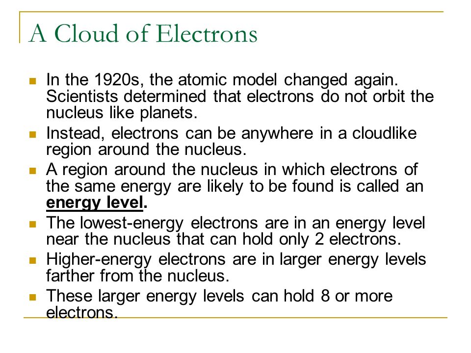 A Cloud of Electrons In the 1920s, the atomic model changed again. Scientists determined that electrons do not orbit the nucleus like planets.