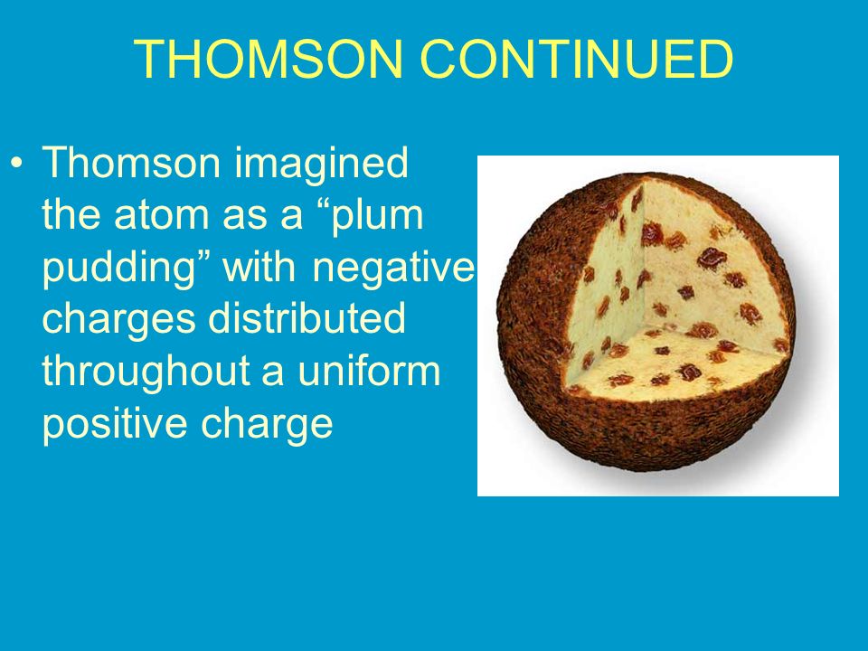 THOMSON CONTINUED Thomson imagined the atom as a plum pudding with negative charges distributed throughout a uniform positive charge.