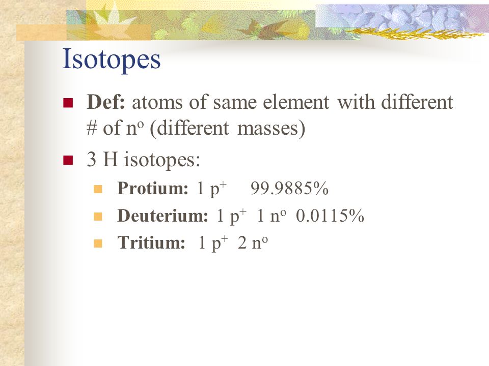 Isotopes Def: atoms of same element with different # of no (different masses) 3 H isotopes: Protium: 1 p %