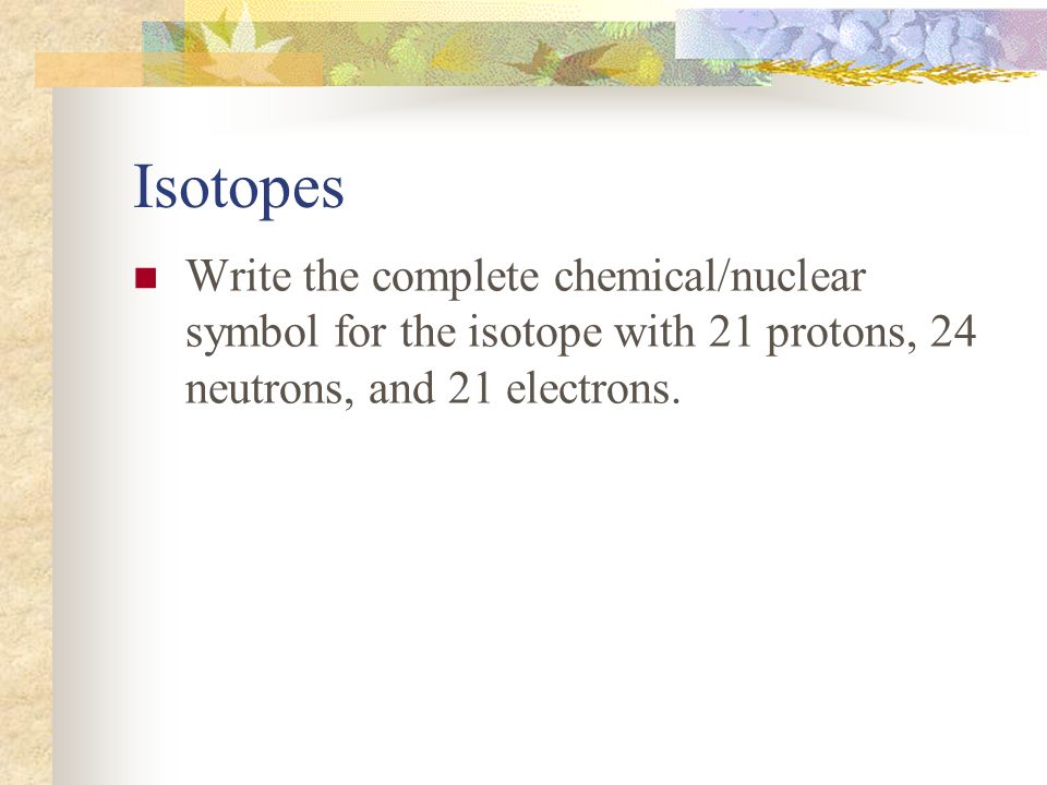 Isotopes Write the complete chemical/nuclear symbol for the isotope with 21 protons, 24 neutrons, and 21 electrons.