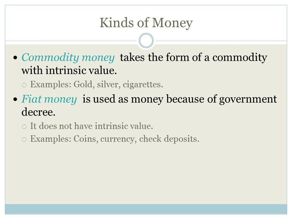 Kinds of Money Commodity money takes the form of a commodity with intrinsic value. Examples: Gold, silver, cigarettes.