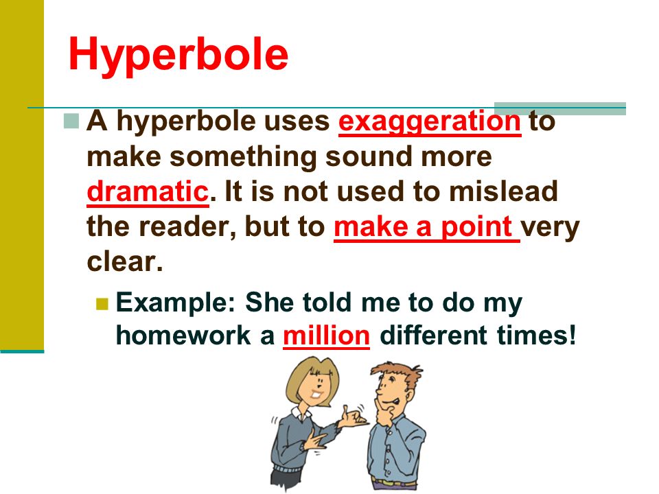 Hyperbole A hyperbole uses exaggeration to make something sound more dramatic. It is not used to mislead the reader, but to make a point very clear.