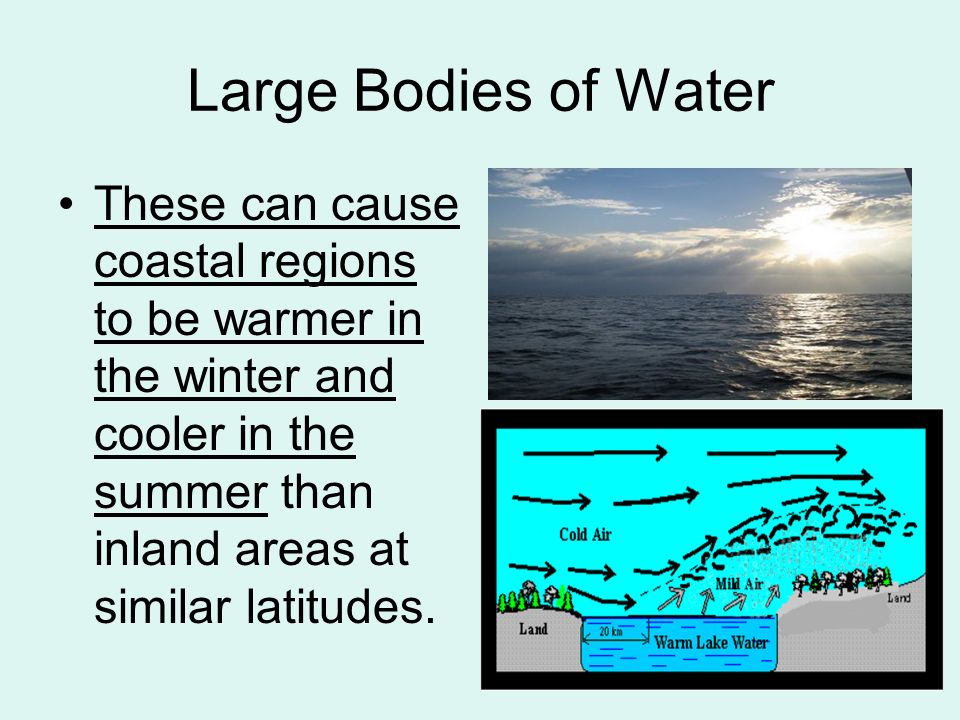 Large Bodies of Water These can cause coastal regions to be warmer in the winter and cooler in the summer than inland areas at similar latitudes.
