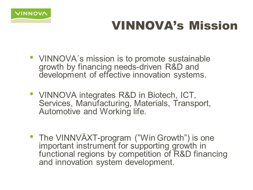 VINNOVA’s Mission VINNOVA´s mission is to promote sustainable growth by financing needs-driven R&D and development of effective innovation systems.